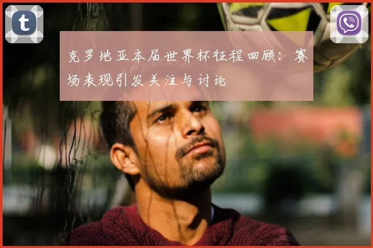 克罗地亚本届世界杯征程回顾:赛场表现引发关注与讨论