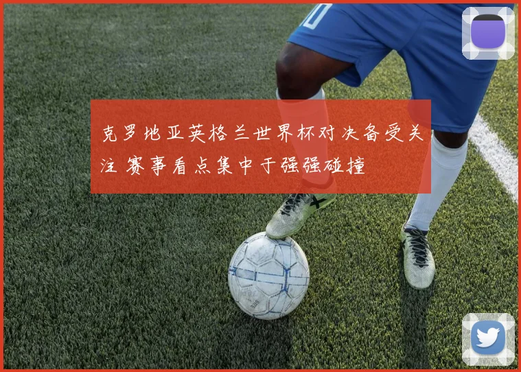 克罗地亚英格兰世界杯对决备受关注 赛事看点集中于强强碰撞