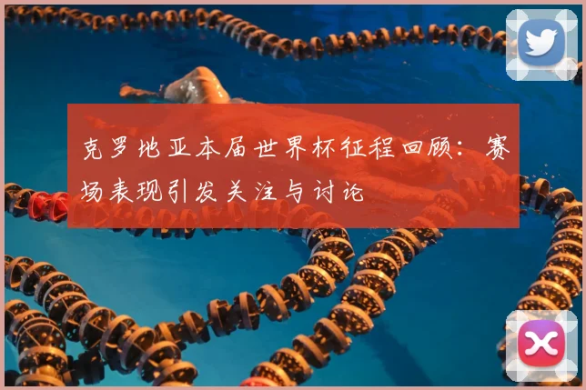 克罗地亚本届世界杯征程回顾：赛场表现引发关注与讨论