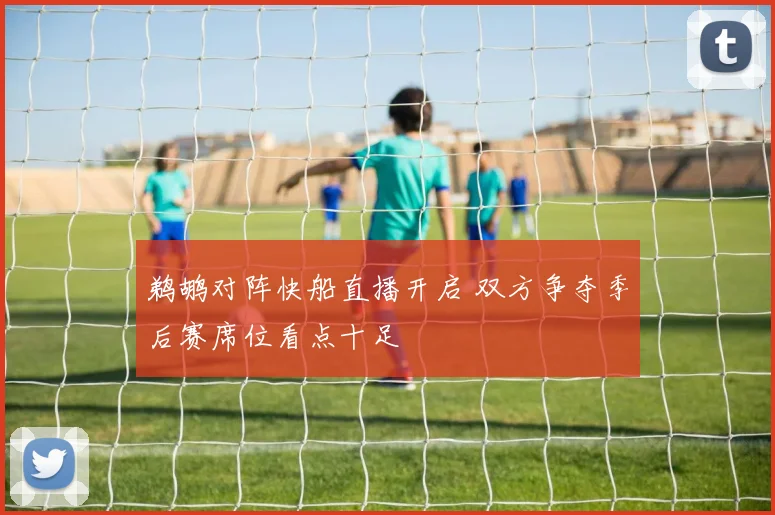 鹈鹕对阵快船直播开启 双方争夺季后赛席位看点十足