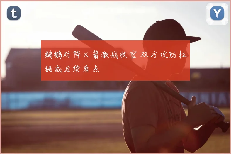鹈鹕对阵火箭激战收官 双方攻防拉锯成后续看点
