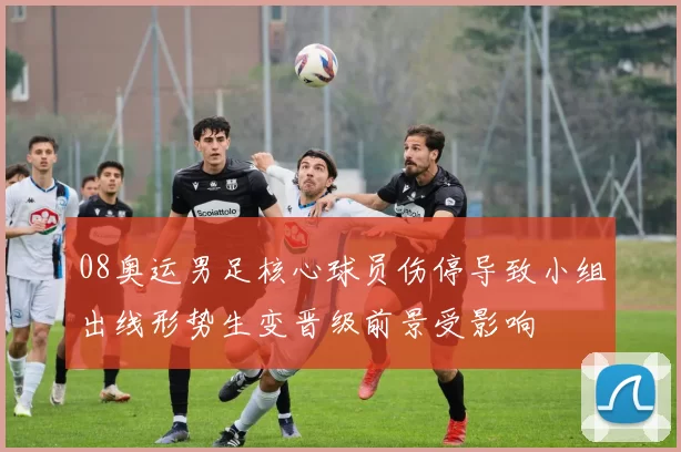 08奥运男足核心球员伤停导致小组出线形势生变晋级前景受影响