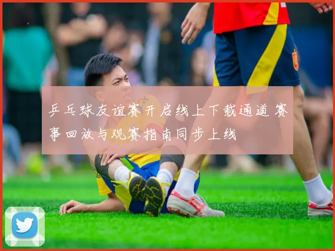 乒乓球友谊赛开启线上下载通道 赛事回放与观赛指南同步上线