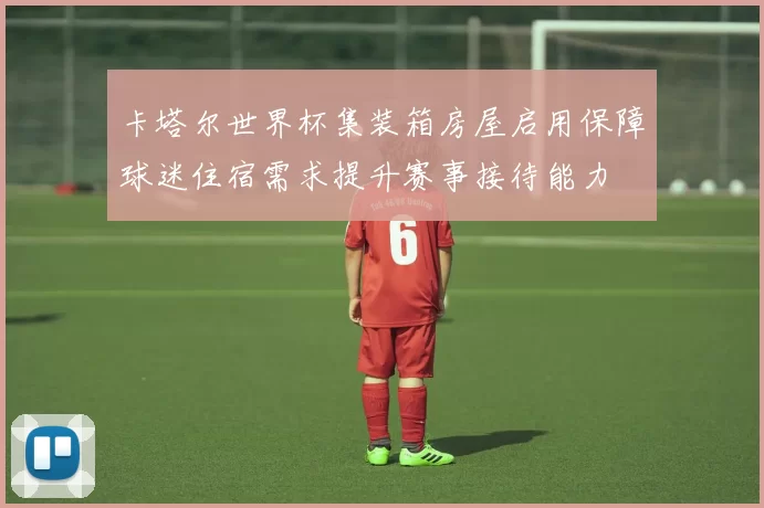 卡塔尔世界杯集装箱房屋启用保障球迷住宿需求提升赛事接待能力