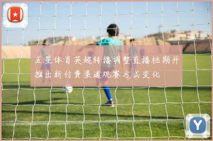 五星体育英超转播调整直播档期并推出新付费渠道观赛方式变化