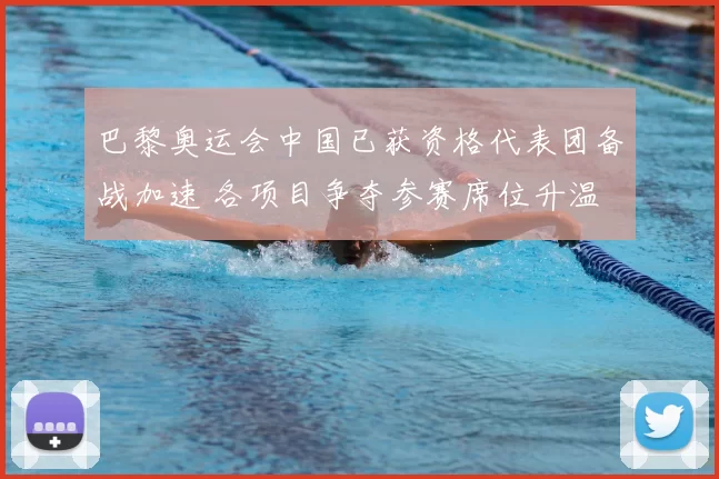 巴黎奥运会中国已获资格代表团备战加速 各项目争夺参赛席位升温