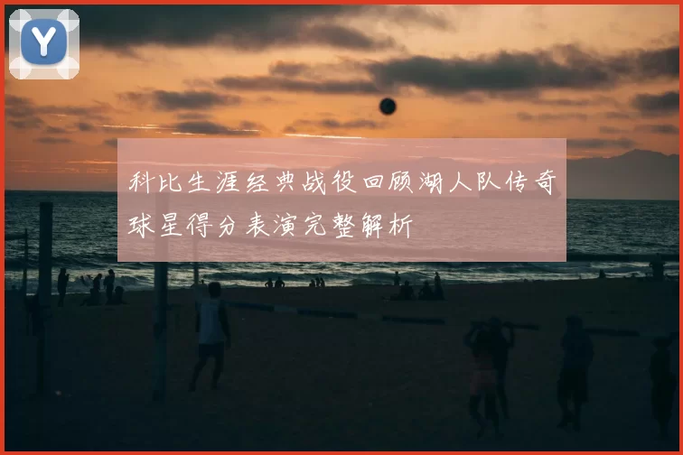 科比生涯经典战役回顾湖人队传奇球星得分表演完整解析