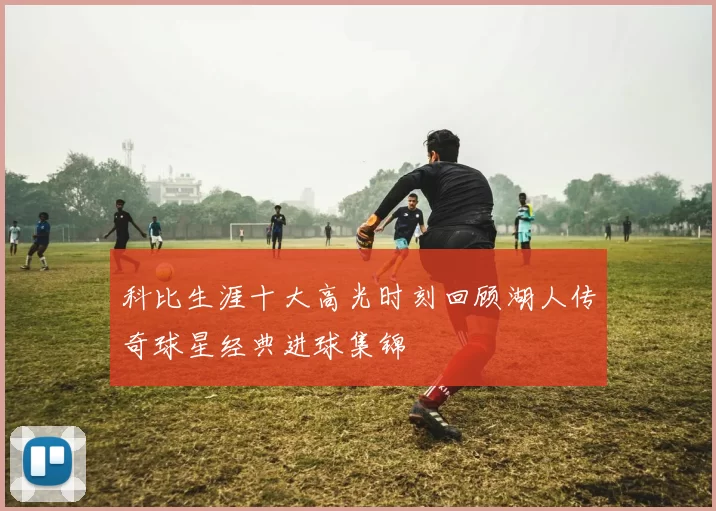 科比生涯十大高光时刻回顾湖人传奇球星经典进球集锦