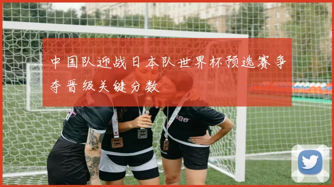 中国队迎战日本队世界杯预选赛争夺晋级关键分数