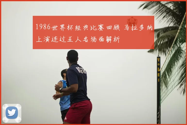 1986世界杯经典比赛回顾 马拉多纳上演连过五人名场面解析