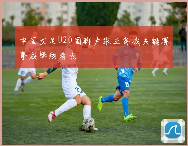 中国女足U20国脚卢家玉备战关键赛事成锋线看点