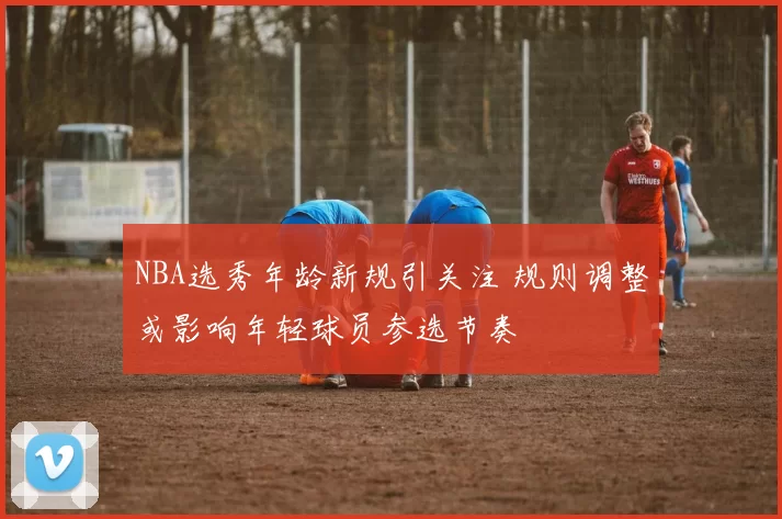 NBA选秀年龄新规引关注 规则调整或影响年轻球员参选节奏