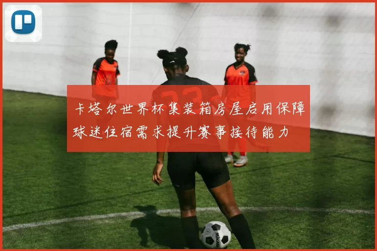 卡塔尔世界杯集装箱房屋启用保障球迷住宿需求提升赛事接待能力
