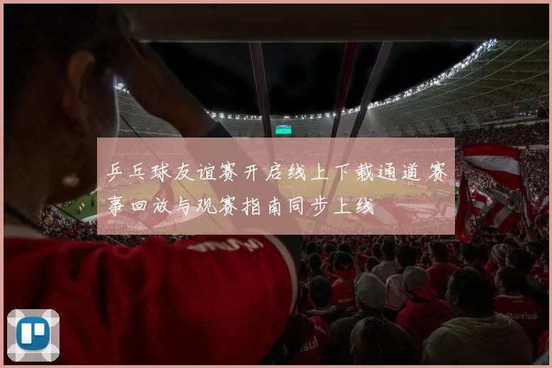 乒乓球友谊赛开启线上下载通道 赛事回放与观赛指南同步上线