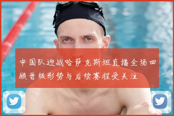 中国队迎战哈萨克斯坦直播全场回顾晋级形势与后续赛程受关注