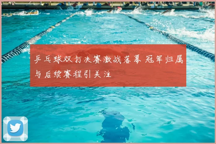 乒乓球双打决赛激战落幕 冠军归属与后续赛程引关注