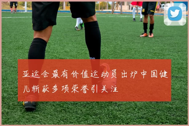 亚运会最有价值运动员出炉中国健儿斩获多项荣誉引关注