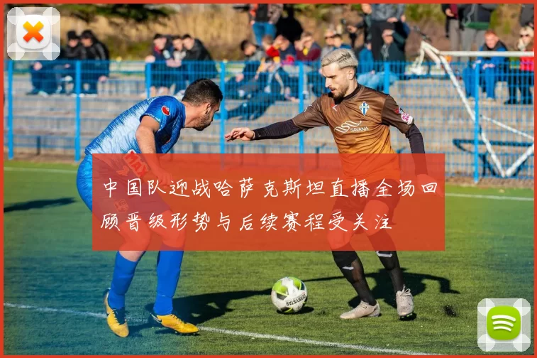中国队迎战哈萨克斯坦直播全场回顾晋级形势与后续赛程受关注