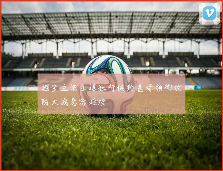 掘金主场击退独行侠约基奇领衔攻防大战悬念延续
